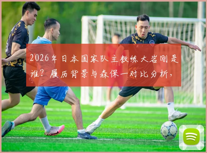 2026年日本国家队主教练大岩刚是谁？履历背景与森保一对比分析，解读同时执教国奥队战略