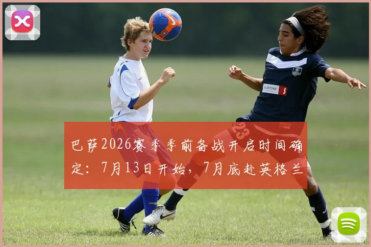 巴萨2026赛季季前备战开启时间确定：7月13日开始，7月底赴英格兰集训行程安排出炉