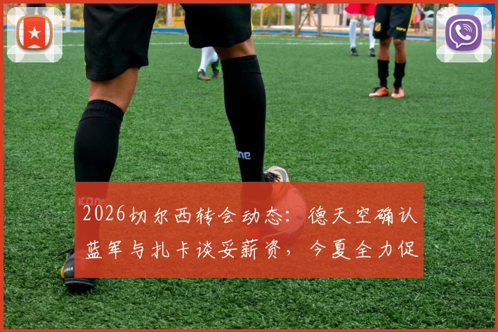 2026切尔西转会动态：德天空确认蓝军与扎卡谈妥薪资，今夏全力促成签约