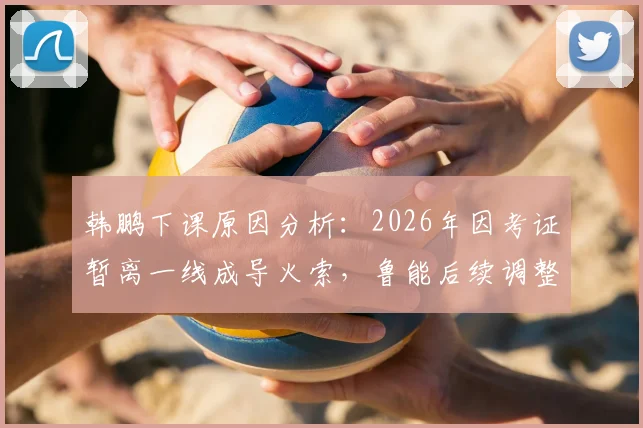 韩鹏下课原因分析：2026年因考证暂离一线成导火索，鲁能后续调整与职业教练考证困境解读