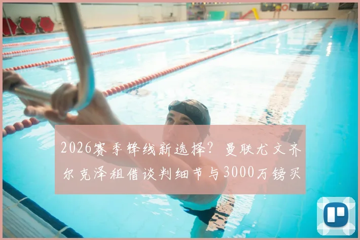 2026赛季锋线新选择？曼联尤文齐尔克泽租借谈判细节与3000万镑买断条款全解析