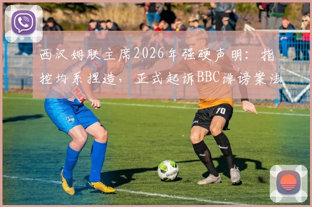 西汉姆联主席2026年强硬声明：指控均系捏造，正式起诉BBC诽谤案法律程序深度跟踪