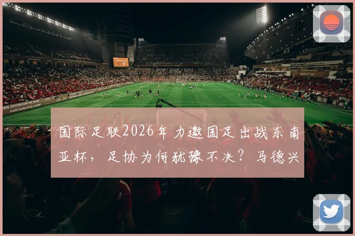 国际足联2026年力邀国足出战东南亚杯,足协为何犹豫不决?马德兴最新分析来了