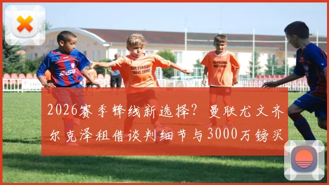 2026赛季锋线新选择?曼联尤文齐尔克泽租借谈判细节与3000万镑买断条款全解析