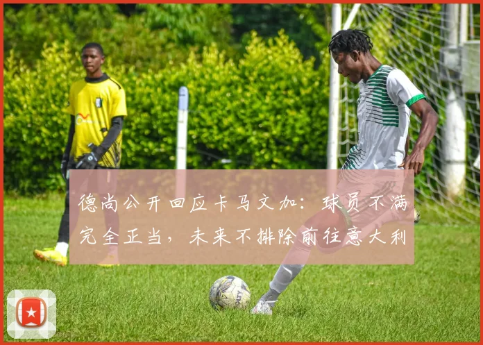德尚公开回应卡马文加：球员不满完全正当，未来不排除前往意大利执教的可能性