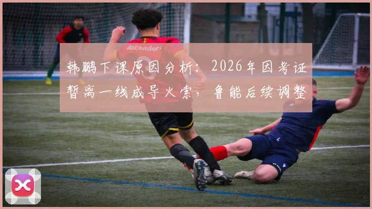 韩鹏下课原因分析:2026年因考证暂离一线成导火索,鲁能后续调整与职业教练考证困境解读
