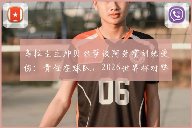 乌拉圭主帅贝尔萨谈阿劳霍训练受伤：责任在球队，2026世界杯对阵沙特将采用全员进攻战术