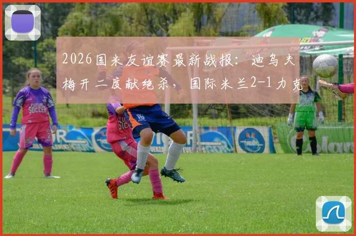 2026国米友谊赛最新战报：迪乌夫梅开二度献绝杀，国际米兰2-1力克卡尔斯鲁厄视频回顾