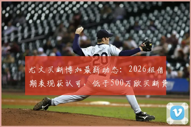 尤文买断博加最新动态：2026租借期表现获认可，低于500万欧买断费用分析