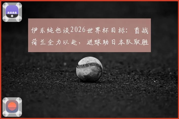 伊东纯也谈2026世界杯目标：首战荷兰全力以赴，进球助日本队取胜，生涯梦想终要达成