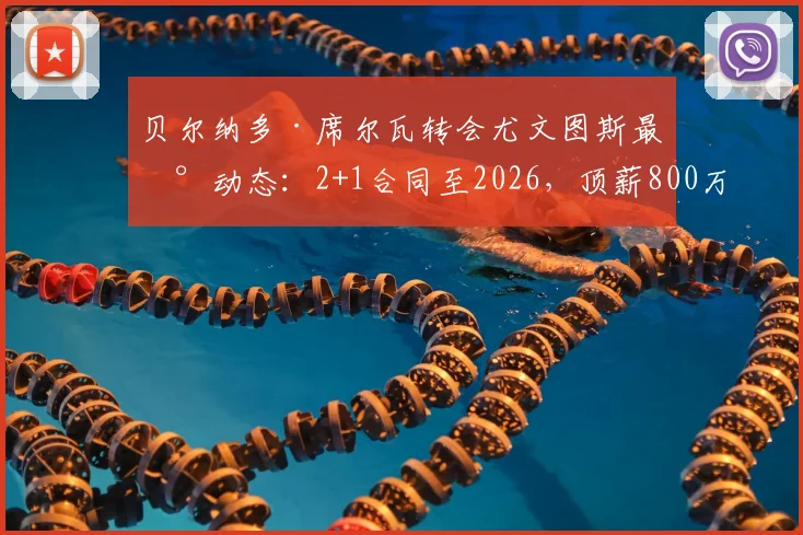 贝尔纳多·席尔瓦转会尤文图斯最新动态:2+1合同至2026,顶薪800万欧,斯基拉披露关键细节