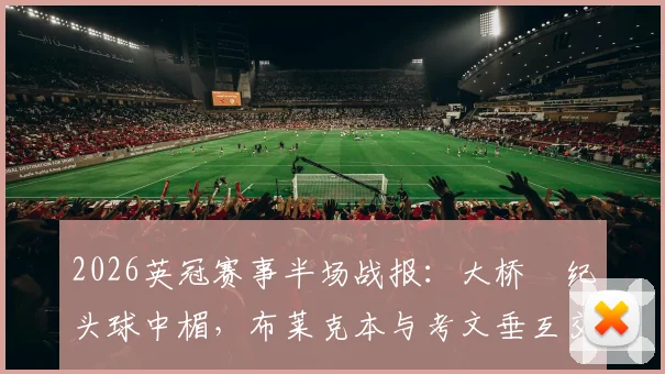 2026英冠赛事半场战报：大桥祐纪头球中楣，布莱克本与考文垂互交白卷，双方战术解析与数据一览