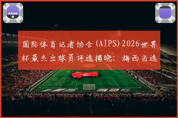 国际体育记者协会(AIPS)2026世界杯最杰出球员评选揭晓:梅西当选,罗德里第六,附完整排名与评选规则解读