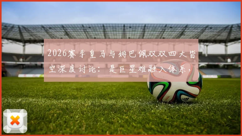 2026赛季皇马与姆巴佩双双四大皆空深度讨论：是巨星难融入体系，还是豪门阵容失衡拖累超巨？