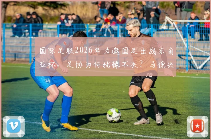 国际足联2026年力邀国足出战东南亚杯，足协为何犹豫不决？马德兴最新分析来了