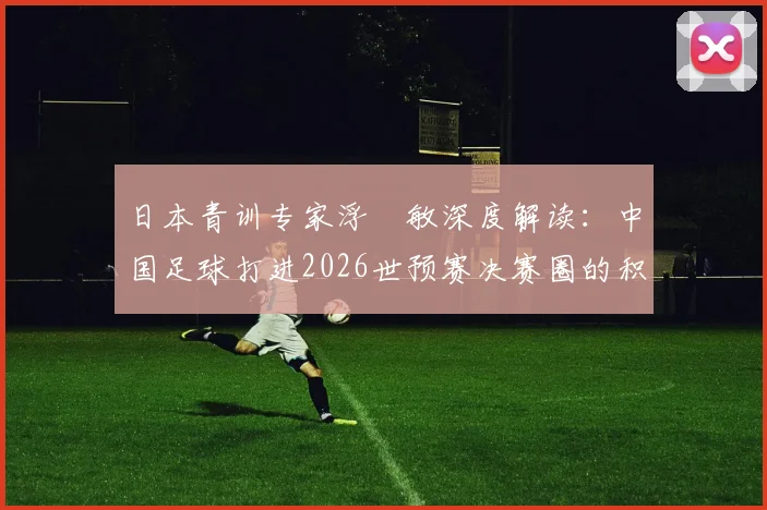 日本青训专家浮嶋敏深度解读:中国足球打进2026世预赛决赛圈的积极意义与青训体系长期努力的关键作用