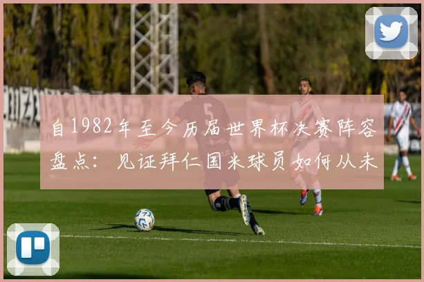 自1982年至今历届世界杯决赛阵容盘点:见证拜仁国米球员如何从未缺席的绿茵传奇