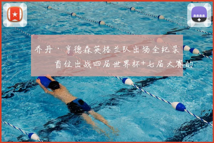 乔丹·亨德森英格兰队出场全纪录:首位出战四届世界杯+七届大赛的传奇,附2026参赛前景分析