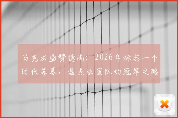 马克龙盛赞德尚:2026年标志一个时代落幕,盘点法国队的冠军之路与未来主帅猜想