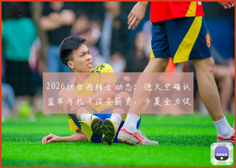 2026切尔西转会动态：德天空确认蓝军与扎卡谈妥薪资，今夏全力促成签约