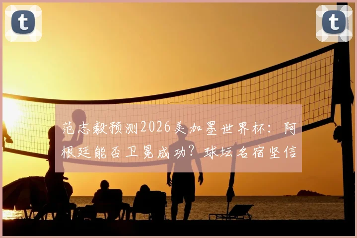范志毅预测2026美加墨世界杯：阿根廷能否卫冕成功？球坛名宿坚信再次捧杯
