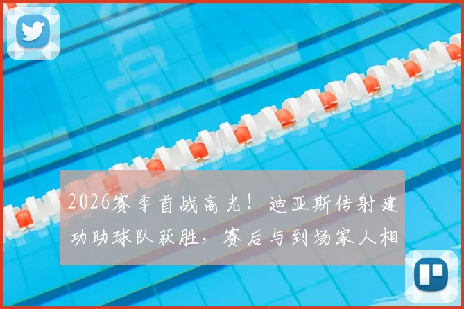 2026赛季首战高光！迪亚斯传射建功助球队获胜，赛后与到场家人相拥庆祝温情满满