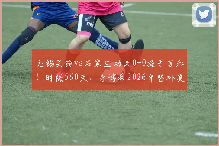 无锡吴钩vs石家庄功夫0-0握手言和！时隔560天，李博希2026年替补复出首秀全记录