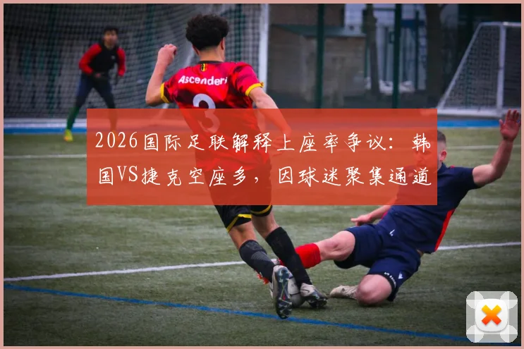 2026国际足联解释上座率争议：韩国VS捷克空座多，因球迷聚集通道未入座，附赛事上座率计算方法说明
