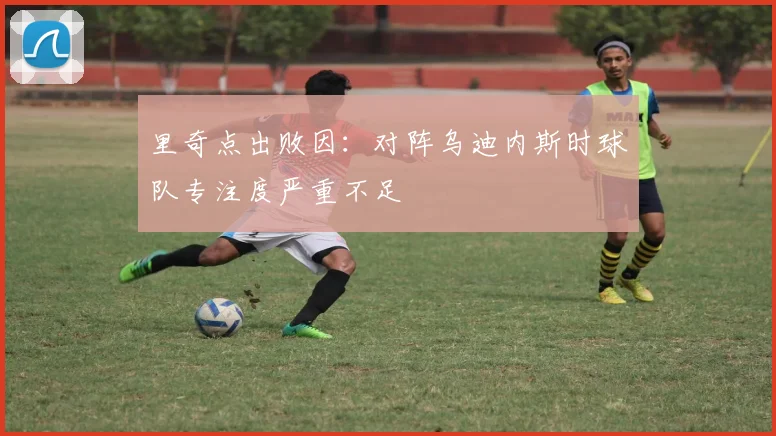 里奇点出败因：对阵乌迪内斯时球队专注度严重不足