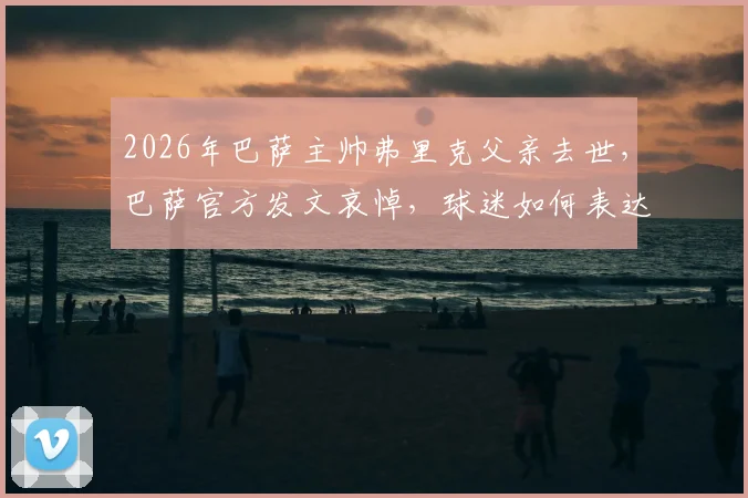 2026年巴萨主帅弗里克父亲去世，巴萨官方发文哀悼，球迷如何表达慰问与支持