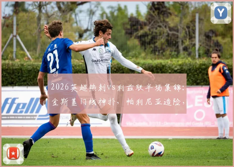 2026英超热刺vs利兹联半场集锦：金斯基门线神扑，帕利尼亚造险，0-0平局技术统计与关键回放
