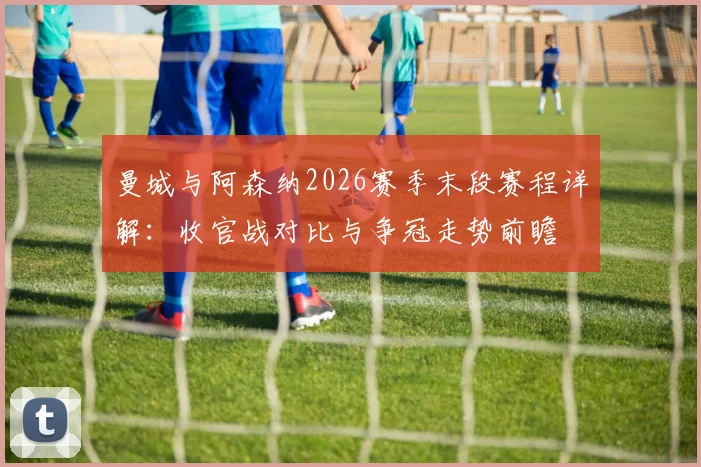 曼城与阿森纳2026赛季末段赛程详解：收官战对比与争冠走势前瞻