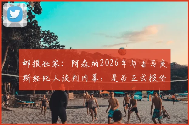 邮报独家：阿森纳2026年与吉马良斯经纪人谈判内幕，是否正式报价成转会市场焦点