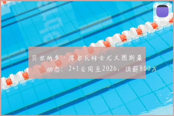 贝尔纳多·席尔瓦转会尤文图斯最新动态：2+1合同至2026，顶薪800万欧，斯基拉披露关键细节