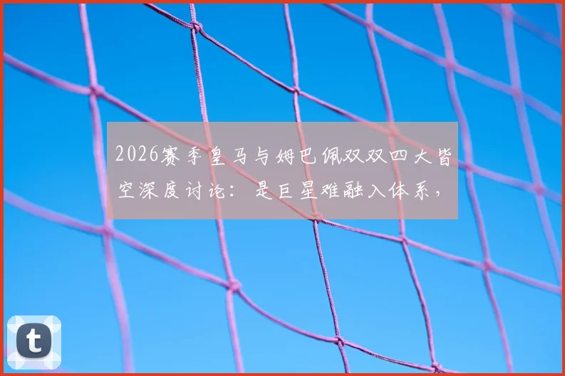 2026赛季皇马与姆巴佩双双四大皆空深度讨论:是巨星难融入体系,还是豪门阵容失衡拖累超巨?
