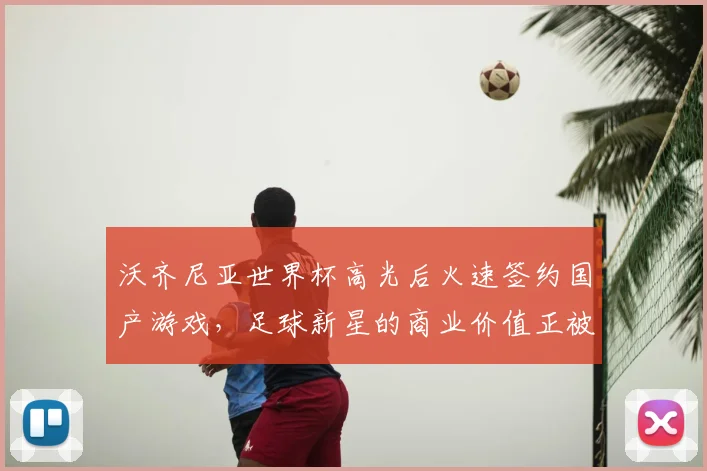 沃齐尼亚世界杯高光后火速签约国产游戏,足球新星的商业价值正被看见