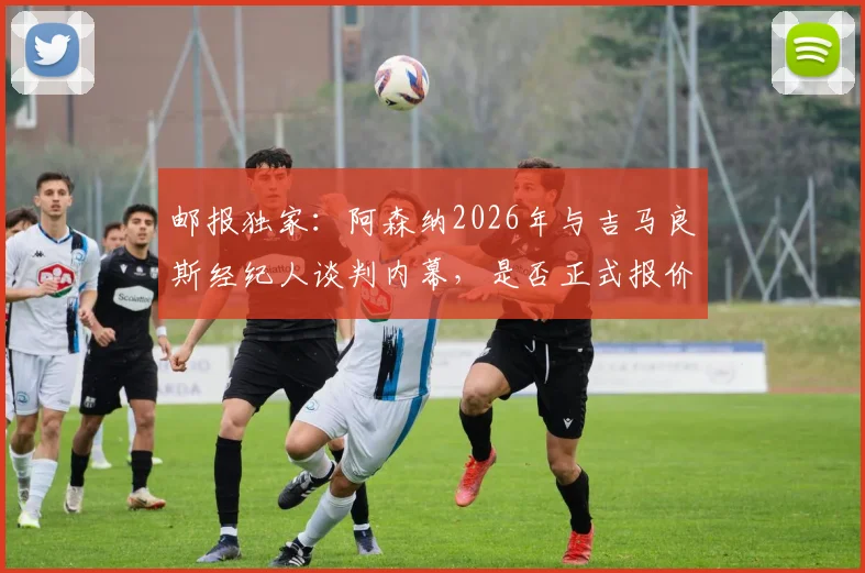 邮报独家：阿森纳2026年与吉马良斯经纪人谈判内幕，是否正式报价成转会市场焦点