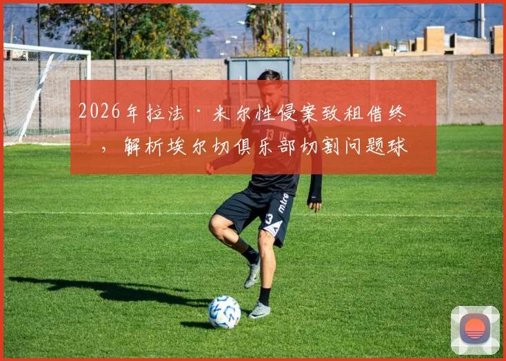 2026年拉法·米尔性侵案致租借终止,解析埃尔切俱乐部切割问题球员的决策与影响