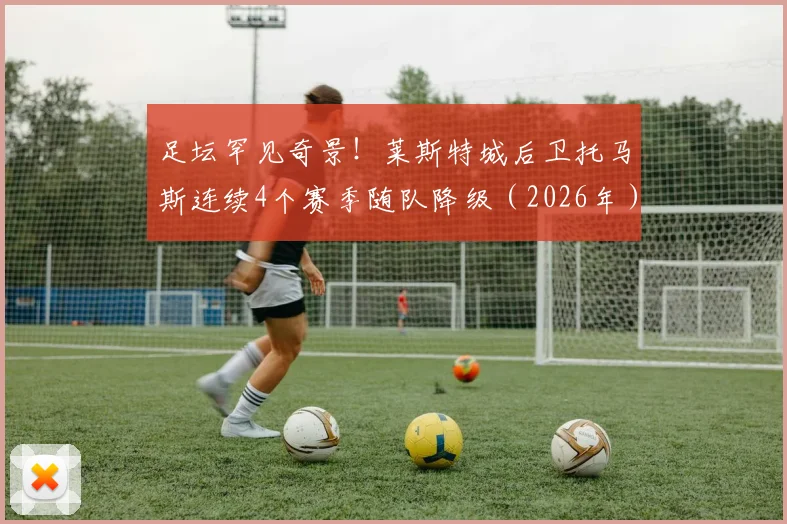 足坛罕见奇景！莱斯特城后卫托马斯连续4个赛季随队降级（2026年），英超历史第一人
