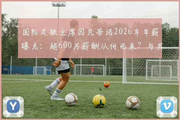 国际足联主席因凡蒂诺2026年年薪曝光：超600万薪酬从何而来？与其他体育高管对比详解