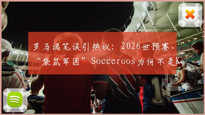 罗马诺笔误引热议：2026世预赛，“袋鼠军团”Socceroos为何不是Kangaroos？