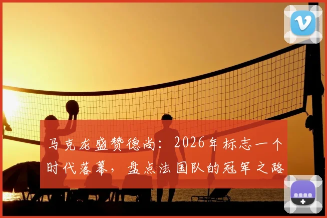 马克龙盛赞德尚：2026年标志一个时代落幕，盘点法国队的冠军之路与未来主帅猜想