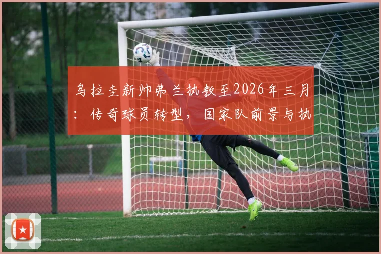 乌拉圭新帅弗兰执教至2026年三月：传奇球员转型，国家队前景与执教风格深度解读