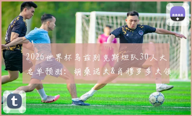 2026世界杯乌兹别克斯坦队30人大名单预测：胡桑诺夫&肖穆罗多夫领衔，阵容分析与赛程前瞻
