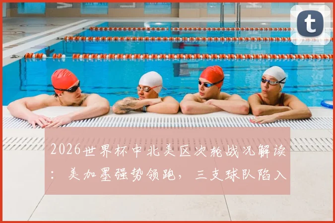 2026世界杯中北美区次轮战况解读:美加墨强势领跑,三支球队陷入困境,附最新出线形势分析与阵容展望