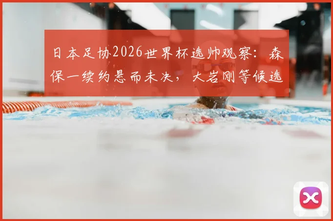 日本足协2026世界杯选帅观察：森保一续约悬而未决，大岩刚等候选待考，解析主帅更替关键点