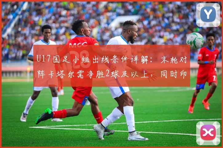 U17国足小组出线条件详解：末轮对阵卡塔尔需净胜2球及以上，同时印尼队输日本队