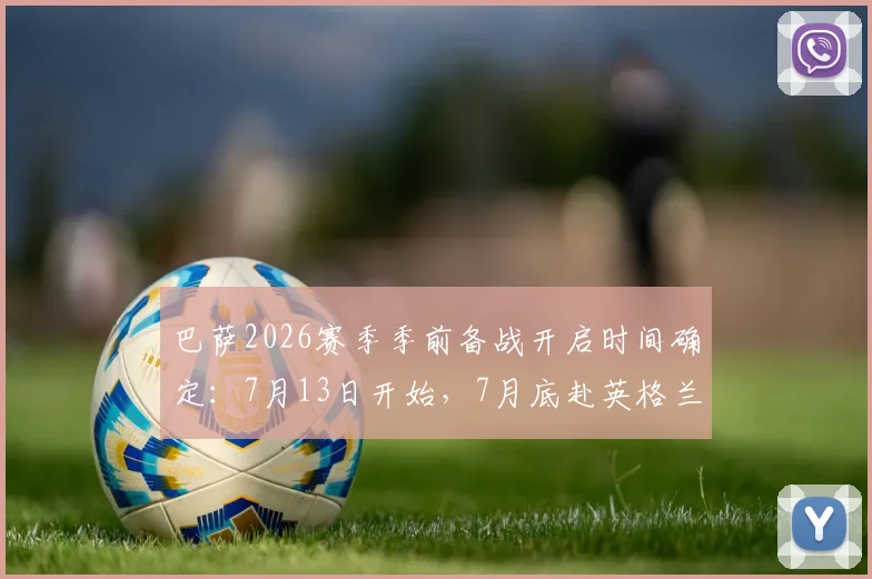 巴萨2026赛季季前备战开启时间确定：7月13日开始，7月底赴英格兰集训行程安排出炉