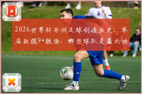 2026世界杯非洲足球创造历史：单届狂揽9+胜场，哪些球队是最大功臣？背后原因全解析