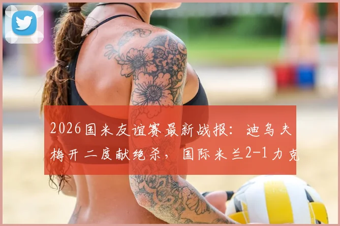 2026国米友谊赛最新战报：迪乌夫梅开二度献绝杀，国际米兰2-1力克卡尔斯鲁厄视频回顾
